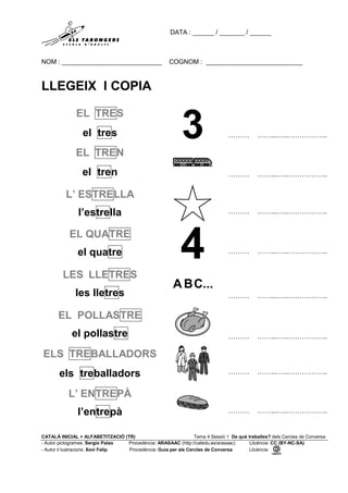 DATA : ______ / _______ / ______
NOM : ____________________________ COGNOM : ___________________________
CATALÀ INICIAL + ALFABETITZACIÓ (TR) Tema 4 Sessió 1 De què treballes? dels Cercles de Conversa
- Autor pictogrames: Sergio Palao Procedència: ARASAAC (http://catedu.es/arasaac) Llicència: CC (BY-NC-SA)
- Autor il·lustracions: Xevi Felip Procedència: Guia per als Cercles de Conversa Llicència:
LLEGEIX I COPIA
EL TRES
el tres ……… ……...…..……………..
EL TREN
el tren ……… ……...…..……………..
L’ ESTRELLA
l’estrella ……… ……...…..……………..
EL QUATRE
el quatre ……… ……...…..……………..
LES LLETRES
les lletres ……… ……...…..……………..
EL POLLASTRE
el pollastre ……… ……...…..……………..
ELS TREBALLADORS
els treballadors ……… ……...…..……………..
L’ ENTREPÀ
l’entrepà ……… ……...…..……………..
 