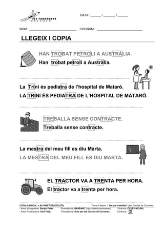 DATA : ______ / _______ / ______
NOM : ____________________________ COGNOM : ___________________________
CATALÀ INICIAL + ALFABETITZACIÓ (TR) Tema 4 Sessió 1 De què treballes? dels Cercles de Conversa
- Autor pictogrames: Sergio Palao Procedència: ARASAAC (http://catedu.es/arasaac) Llicència: CC (BY-NC-SA)
- Autor il·lustracions: Xevi Felip Procedència: Guia per als Cercles de Conversa Llicència:
LLEGEIX I COPIA
HAN TROBAT PETROLI A AUSTRÀLIA.
Han trobat petroli a Austràlia.
……………………………………………………………………………....…..……………..
La Trini és pediatra de l’hospital de Mataró.
LA TRINI ÉS PEDIATRA DE L’HOSPITAL DE MATARÓ.
……………………………………………………………………………....…..……………..
.
TREBALLA SENSE CONTRACTE.
Treballa sense contracte.
……………………………………………………………………………....…..……………..
La mestra del meu fill es diu Marta.
LA MESTRA DEL MEU FILL ES DIU MARTA.
……………………………………………………………………………....…..……………..
EL TRACTOR VA A TRENTA PER HORA.
El tractor va a trenta per hora.
……………………………………………………………………………....…..……………..
 