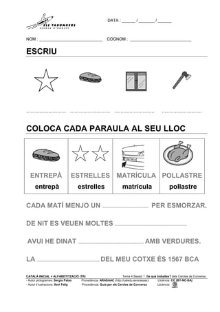 DATA : ______ / _______ / ______
NOM : ____________________________ COGNOM : ___________________________
CATALÀ INICIAL + ALFABETITZACIÓ (TR) Tema 4 Sessió 1 De què treballes? dels Cercles de Conversa
- Autor pictogrames: Sergio Palao Procedència: ARASAAC (http://catedu.es/arasaac) Llicència: CC (BY-NC-SA)
- Autor il·lustracions: Xevi Felip Procedència: Guia per als Cercles de Conversa Llicència:
ESCRIU
……………………… ……………………… ……………………… ………………………
COL·LOCA CADA PARAULA AL SEU LLOC
ENTREPÀ
entrepà
ESTRELLES
estrelles
MATRÍCULA
matrícula
POLLASTRE
pollastre
CADA MATÍ MENJO UN ............................................. PER ESMORZAR.
DE NIT ES VEUEN MOLTES ......................................................................
AVUI HE DINAT ................................................................ AMB VERDURES.
LA ............................................................. DEL MEU COTXE ÉS 1567 BCA
 