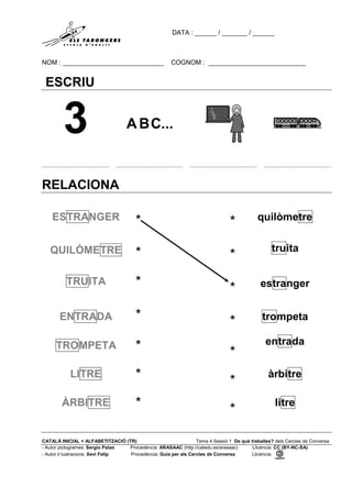 DATA : ______ / _______ / ______
NOM : ____________________________ COGNOM : ___________________________
CATALÀ INICIAL + ALFABETITZACIÓ (TR) Tema 4 Sessió 1 De què treballes? dels Cercles de Conversa
- Autor pictogrames: Sergio Palao Procedència: ARASAAC (http://catedu.es/arasaac) Llicència: CC (BY-NC-SA)
- Autor il·lustracions: Xevi Felip Procedència: Guia per als Cercles de Conversa Llicència:
ESCRIU
......................................... ......................................... ......................................... .........................................
RELACIONA
ESTRANGER * * quilòmetre
QUILÒMETRE * *
truita
TRUITA * * estranger
ENTRADA * * trompeta
TROMPETA * *
entrada
LITRE * *
àrbitre
ÀRBITRE * *
litre
 
