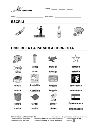 DATA : ______ / _______ / ______
NOM : ____________________________ COGNOM : ___________________________
CATALÀ INICIAL + ALFABETITZACIÓ (TR) Tema 4 Sessió 1 De què treballes? dels Cercles de Conversa
- Autor pictogrames: Sergio Palao Procedència: ARASAAC (http://catedu.es/arasaac) Llicència: CC (BY-NC-SA)
- Autor il·lustracions: Xevi Felip Procedència: Guia per als Cercles de Conversa Llicència:
ESCRIU
......................................... ......................................... ......................................... .........................................
ENCERCLA LA PARAULA CORRECTA
truita
turita
tremo
termo
trotuga
tortuga
estrella
esterlla
motro
motor
Austràlia
Austàrlia
targeta
trageta
astornauta
astronauta
cartró
cartor
tardor
trador
pintor
pintro
Extremadura
extermadura
 