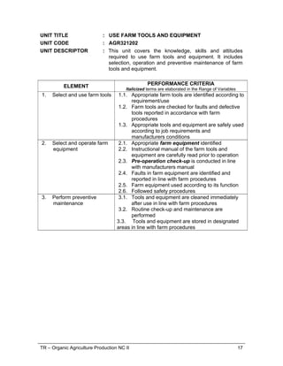 TR – Organic Agriculture Production NC II 17
UNIT TITLE : USE FARM TOOLS AND EQUIPMENT
UNIT CODE : AGR321202
UNIT DESCRIPTOR : This unit covers the knowledge, skills and attitudes
required to use farm tools and equipment. It includes
selection, operation and preventive maintenance of farm
tools and equipment.
ELEMENT PERFORMANCE CRITERIA
Italicized terms are elaborated in the Range of Variables
1. Select and use farm tools 1.1. Appropriate farm tools are identified according to
requirement/use
1.2. Farm tools are checked for faults and defective
tools reported in accordance with farm
procedures
1.3. Appropriate tools and equipment are safely used
according to job requirements and
manufacturers conditions
2. Select and operate farm
equipment
2.1. Appropriate farm equipment identified
2.2. Instructional manual of the farm tools and
equipment are carefully read prior to operation
2.3. Pre-operation check-up is conducted in line
with manufacturers manual
2.4. Faults in farm equipment are identified and
reported in line with farm procedures
2.5. Farm equipment used according to its function
2.6. Followed safety procedures
3. Perform preventive
maintenance
3.1. Tools and equipment are cleaned immediately
after use in line with farm procedures
3.2. Routine check-up and maintenance are
performed
3.3. Tools and equipment are stored in designated
areas in line with farm procedures
 