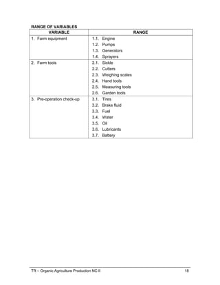 TR – Organic Agriculture Production NC II 18
RANGE OF VARIABLES
VARIABLE RANGE
1. Farm equipment 1.1. Engine
1.2. Pumps
1.3. Generators
1.4. Sprayers
2. Farm tools 2.1. Sickle
2.2. Cutters
2.3. Weighing scales
2.4. Hand tools
2.5. Measuring tools
2.6. Garden tools
3. Pre-operation check-up 3.1. Tires
3.2. Brake fluid
3.3. Fuel
3.4. Water
3.5. Oil
3.6. Lubricants
3.7. Battery
 