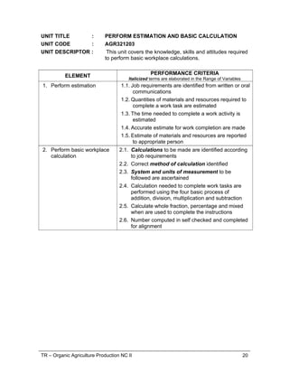 TR – Organic Agriculture Production NC II 15
RANGE OF VARIABLES
VARIABLE RANGE
1. Work tasks May be selected from any of the following sectors:
1.1. Aquaculture
1.2. Animal Production
1.3. Crop Production
1.4. Post-harvest
1.5. Agri-marketing
1.6. Farm Equipment
2. Place 2.1. Animal pens, cages, barns
2.2. Fish ponds, cages
2.3. Stock room/storage areas/warehouse
2.4. Field/farm/orchard
3. Time 3.1. Vaccination and medication period
3.2. Fertilizer and pesticides application
3.3. Feed mixing and feeding
3.4. Harvesting and hauling
3.5. Cleaning, sanitizing and disinfecting
3.6. Dressing, butchering and castration
4. Tools, materials and
outfits
4.1. Tools
Wrenches
Screw driver
Pliers
4.2. Materials
Bottles
Plastic
Bags
Syringe
4.3. Outfit
Masks
Gloves
Boots
Overall coats
Hat
Eye goggles
5. Emergency procedures 5.1. Location of first aid kit
5.2. Evacuation
5.3. Agencies contract
5.4. Farm emergency procedures
6. Waste materials 6.1. Animal manure
6.2. Waste water
6.3. Syringes
6.4. Unused farm chemicals e.g. pesticides,
chemicals, fertilizers
6.5. Expired reagents
6.6. Dead animals
7. Hazards 7.1. Chemical
7.2. Electrical
7.3. Falls
 