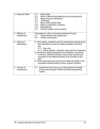 TR – Organic Agriculture Production NC II 29
3. Required Skills 3.1 Work safety
3.2 Skills in determining defective tools and equipment
3.3 Measuring and calculations
3.4 Estimation
3.1. Basic mathematical skills
3.2. Skills in preparation of reports
3.3. Bookkeeping
3.4. Oral and written communication
4. Method of
Assessment
Competency in this unit must be assessed through:
4.1. Demonstration with questioning
4.2. Written examination
5. Resource
Implications
5.1All supplies, materials and farm implements needed during
farm operations should be readily available at the farm
site:
5.1.1 Farm site
5.1.2 Office supplies, materials, tools and farm equipment
5.2Protective clothing equipment and materials. All workers
involved in different activities must be fully oriented and
cautioned on the different specific work activities of the
farm.
5.3Technical supervisors should have skills and ability in the
successful implementation of work program activities.
6. Context of
Assessment
6.1. Assessment may occur in an appropriately simulated
environment through TESDA accredited assessment
centers
 