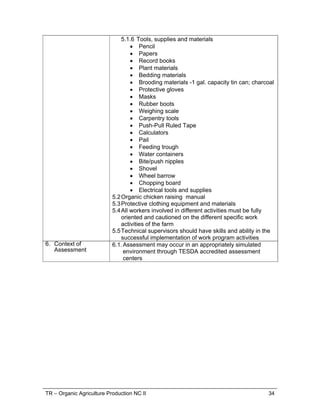 TR – Organic Agriculture Production NC II 26
UNIT OF COMPETENCY : PERFORM RECORD KEEPING
UNIT CODE : AGR321205
UNIT DESCRIPTOR : This unit covers the knowledge, skills and attitude
required to carry-out inventory activities, maintain
production record and prepare financial records.
ELEMENTS
PERFORMANCE CRITERIA
Italicized terms are elaborated in the Range Statement
1. Carry out inventory
activities
1.1 Inventory inputs are determined according
enterprise requirements.
1.2 Defective tools and equipment are determined
according to operation manuals
1.3 Facilities are inspected according to according
standard codes and laws.
2. Maintain production
record
2.1 Production plan are prepared according to
enterprise requirements.
2.2 Schedule for production activities are prepared
based from enterprise requirements and plan.
2.3 Production report are prepared in accordance with
enterprise reporting procedures
2.4 Input and production are monitored using
monitoring chart.
3. Prepare financial
records
3.1. Production cost are computed using established
computation procedures.
3.2. Revenue is computed using established
computation procedures.
 