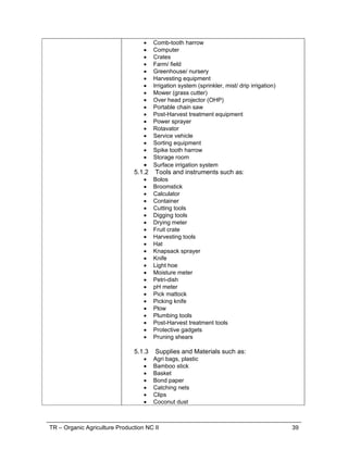 TR – Organic Agriculture Production NC II 39
 Comb-tooth harrow
 Computer
 Crates
 Farm/ field
 Greenhouse/ nursery
 Harvesting equipment
 Irrigation system (sprinkler, mist/ drip irrigation)
 Mower (grass cutter)
 Over head projector (OHP)
 Portable chain saw
 Post-Harvest treatment equipment
 Power sprayer
 Rotavator
 Service vehicle
 Sorting equipment
 Spike tooth harrow
 Storage room
 Surface irrigation system
5.1.2 Tools and instruments such as:
 Bolos
 Broomstick
 Calculator
 Container
 Cutting tools
 Digging tools
 Drying meter
 Fruit crate
 Harvesting tools
 Hat
 Knapsack sprayer
 Knife
 Light hoe
 Moisture meter
 Petri-dish
 pH meter
 Pick mattock
 Picking knife
 Plow
 Plumbing tools
 Post-Harvest treatment tools
 Protective gadgets
 Pruning shears
5.1.3 Supplies and Materials such as:
 Agri bags, plastic
 Bamboo stick
 Basket
 Bond paper
 Catching nets
 Clips
 Coconut dust
 