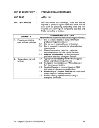 TR – Organic Agriculture Production NC II 41
UNIT OF COMPETENCY : PRODUCE ORGANIC FERTILIZER
UNIT CODE : AGR611301
UNIT DESCRIPTOR : This unit covers the knowledge, skills and attitude
required to produce organic fertilizers which include
tasks such as preparing composting area and raw
materials and carrying-out composting activities and
finally, harvesting of fertilizer.
ELEMENTS
PERFORMANCE CRITERIA
Italicized terms are elaborated in the Range Statement
1. Prepare composting
area and raw materials
1.1 Site is selected based on compost fertilizer
production requirements and
1.2 Site lay-out is prepared based on location.
1.3 Bed is prepared in accordance with production
requirements
1.4 Materials are gather based on production
requirements and PNS for organic fertilizer
1.5 Prepare raw materials following enterprise
procedure and PNS for organic fertilizer
2. Compost and harvest
fertilizer
2.1 Appropriate composting methods are applied
based on production requirements
2.2 Compost is monitored based PNS indicators of
fully decomposed fertilizer
2.3 Quality of harvest is checked based on PNS
indicators of fully decomposed fertilizer
2.4 Processing of compost fertilizer are carried- out
based on production requirement.
2.5 Record keeping is performed according to
enterprise procedure.
 