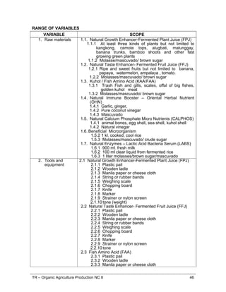 TR – Organic Agriculture Production NC II 34
5.1.6 Tools, supplies and materials
 Pencil
 Papers
 Record books
 Plant materials
 Bedding materials
 Brooding materials -1 gal. capacity tin can; charcoal
 Protective gloves
 Masks
 Rubber boots
 Weighing scale
 Carpentry tools
 Push-Pull Ruled Tape
 Calculators
 Pail
 Feeding trough
 Water containers
 Bite/push nipples
 Shovel
 Wheel barrow
 Chopping board
 Electrical tools and supplies
5.2Organic chicken raising manual
5.3Protective clothing equipment and materials
5.4All workers involved in different activities must be fully
oriented and cautioned on the different specific work
activities of the farm
5.5Technical supervisors should have skills and ability in the
successful implementation of work program activities
6. Context of
Assessment
6.1.Assessment may occur in an appropriately simulated
environment through TESDA accredited assessment
centers
 