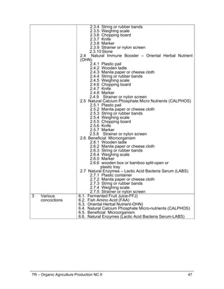 TR – Organic Agriculture Production NC II 47
2.3.4 String or rubber bands
2.3.5 Weighing scale
2.3.6 Chopping board
2.3.7 Knife
2.3.8 Marker
2.3.9 Strainer or nylon screen
2.3.10 Stone
2.4 Natural Immune Booster – Oriental Herbal Nutrient
(OHN)
2.4.1 Plastic pail
2.4.2 Wooden ladle
2.4.3 Manila paper or cheese cloth
2.4.4 String or rubber bands
2.4.5 Weighing scale
2.4.6 Chopping board
2.4.7 Knife
2.4.8 Marker
2.4.9 Strainer or nylon screen
2.5 Natural Calcium Phosphate Micro Nutrients (CALPHOS)
2.5.1 Plastic pail
2.5.2 Manila paper or cheese cloth
2.5.3 String or rubber bands
2.5.4 Weighing scale
2.5.5 Chopping board
2.5.6 Knife
2.5.7 Marker
2.5.8 Strainer or nylon screen
2.6 Beneficial Microorganism
2.6.1 Wooden ladle
2.6.2 Manila paper or cheese cloth
2.6.3 String or rubber bands
2.6.4 Weighing scale
2.6.5 Marker
2.6.6 wooden box or bamboo split-open or
plastic tray
2.7 Natural Enzymes – Lactic Acid Bacteria Serum (LABS)
2.7.1 Plastic container
2.7.2 Manila paper or cheese cloth
2.7.3 String or rubber bands
2.7.4 Weighing scale
2.7.5 Strainer or nylon screen
3 Various
concoctions
6.1. Fermented Fruit Juice-FFJ)
6.2. Fish Amino Acid (FAA)
6.3. Oriental Herbal Nutrient-OHN)
6.4. Natural Calcium Phosphate Micro-nutrients (CALPHOS)
6.5. Beneficial Microorganism
6.6. Natural Enzymes (Lactic Acid Bacteria Serum-LABS)
 