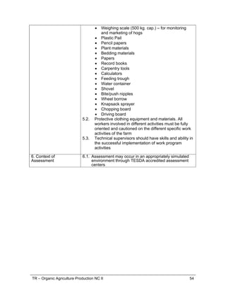 TR – Organic Agriculture Production NC II 54
 Weighing scale (500 kg. cap.) – for monitoring
and marketing of hogs
 Plastic Pail
 Pencil papers
 Plant materials
 Bedding materials
 Papers
 Record books
 Carpentry tools
 Calculators
 Feeding trough
 Water container
 Shovel
 Bite/push nipples
 Wheel borrow
 Knapsack sprayer
 Chopping board
 Driving board
5.2. Protective clothing equipment and materials. All
workers involved in different activities must be fully
oriented and cautioned on the different specific work
activities of the farm
5.3. Technical supervisors should have skills and ability in
the successful implementation of work program
activities
6. Context of
Assessment
6.1. Assessment may occur in an appropriately simulated
environment through TESDA accredited assessment
centers
 