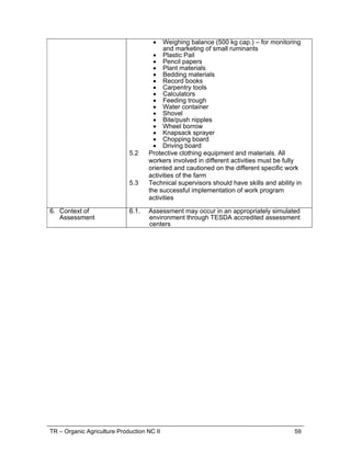 TR – Organic Agriculture Production NC II 59
 Weighing balance (500 kg cap.) – for monitoring
and marketing of small ruminants
 Plastic Pail
 Pencil papers
 Plant materials
 Bedding materials
 Record books
 Carpentry tools
 Calculators
 Feeding trough
 Water container
 Shovel
 Bite/push nipples
 Wheel borrow
 Knapsack sprayer
 Chopping board
 Driving board
5.2 Protective clothing equipment and materials. All
workers involved in different activities must be fully
oriented and cautioned on the different specific work
activities of the farm
5.3 Technical supervisors should have skills and ability in
the successful implementation of work program
activities
6. Context of
Assessment
6.1. Assessment may occur in an appropriately simulated
environment through TESDA accredited assessment
centers
 