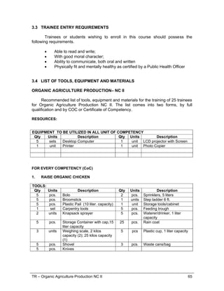 TR – Organic Agriculture Production NC II 65
3.3 TRAINEE ENTRY REQUIREMENTS
Trainees or students wishing to enroll in this course should possess the
following requirements.
 Able to read and write;
 With good moral character;
 Ability to communicate, both oral and written
 Physically fit and mentally healthy as certified by a Public Health Officer
3.4 LIST OF TOOLS, EQUIPMENT AND MATERIALS
ORGANIC AGRICULTURE PRODUCTION– NC II
Recommended list of tools, equipment and materials for the training of 25 trainees
for Organic Agriculture Production NC II. The list comes into two forms, by full
qualification and by COC or Certificate of Competency.
RESOURCES:
EQUIPMENT TO BE UTILIZED IN ALL UNIT OF COMPETENCY
Qty Units Description Qty Units Description
5 sets Desktop Computer 1 unit LCD projector with Screen
1 unit Printer 1 unit Photo Copier
FOR EVERY COMPETENCY (CoC)
1. RAISE ORGANIC CHICKEN
TOOLS:
Qty Units Description Qty Units Description
5 pcs. Bolo 2 pcs. Sprinklers, 5 liters
5 pcs. Broomstick 1 units Step ladder 6 ft.
5 pcs. Plastic Pail (10 liter. capacity) 1 unit Storage tools/cabinet
1 set Carpentry tools 5 pcs. Feeding trough
2 units Knapsack sprayer 5 pcs. Waterer/drinker, 1 liter
capacity
5 pcs. Storage Container with cap,15
liter capacity
25 pcs. Rain coat
3 units Weighing scale, 2 kilos
capacity (2); 25 kilos capacity
(1)
5 pcs Plastic cup, 1 liter capacity
5 pcs. Shovel 3 pcs. Waste cans/bag
5 pcs. Knives
 