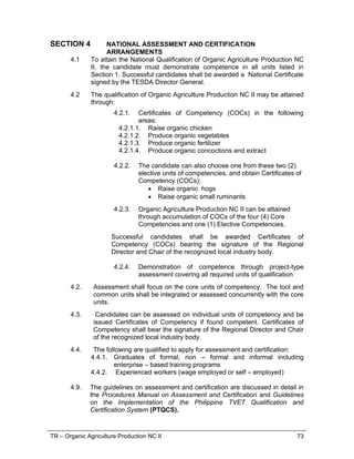 TR – Organic Agriculture Production NC II 73
SECTION 4 NATIONAL ASSESSMENT AND CERTIFICATION
ARRANGEMENTS
4.1 To attain the National Qualification of Organic Agriculture Production NC
II, the candidate must demonstrate competence in all units listed in
Section 1. Successful candidates shall be awarded a National Certificate
signed by the TESDA Director General.
4.2 The qualification of Organic Agriculture Production NC II may be attained
through:
4.2.1. Certificates of Competency (COCs) in the following
areas:
4.2.1.1. Raise organic chicken
4.2.1.2. Produce organic vegetables
4.2.1.3. Produce organic fertilizer
4.2.1.4. Produce organic concoctions and extract
4.2.2. The candidate can also choose one from these two (2)
elective units of competencies, and obtain Certificates of
Competency (COCs);
 Raise organic hogs
 Raise organic small ruminants
4.2.3. Organic Agriculture Production NC II can be attained
through accumulation of COCs of the four (4) Core
Competencies and one (1) Elective Competencies.
Successful candidates shall be awarded Certificates of
Competency (COCs) bearing the signature of the Regional
Director and Chair of the recognized local industry body.
4.2.4. Demonstration of competence through project-type
assessment covering all required units of qualification
4.2. Assessment shall focus on the core units of competency. The tool and
common units shall be integrated or assessed concurrently with the core
units.
4.3. Candidates can be assessed on individual units of competency and be
issued Certificates of Competency if found competent. Certificates of
Competency shall bear the signature of the Regional Director and Chair
of the recognized local industry body.
4.4. The following are qualified to apply for assessment and certification:
4.4.1. Graduates of formal, non – formal and informal including
enterprise – based training programs
4.4.2. Experienced workers (wage employed or self – employed)
4.9. The guidelines on assessment and certification are discussed in detail in
the Procedures Manual on Assessment and Certification and Guidelines
on the Implementation of the Philippine TVET Qualification and
Certification System (PTQCS).
 