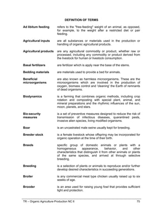 TR – Organic Agriculture Production NC II 75
DEFINITION OF TERMS
Ad libitum feeding refers to the "free-feeding" weight of an animal, as opposed,
for example, to the weight after a restricted diet or pair
feeding.
Agricultural inputs are all substances or materials used in the production or
handling of organic agricultural products.
Agricultural products are any agricultural commodity or product, whether raw or
processed, including any commodity or product derived from
the livestock for human or livestock consumption.
Basal fertilizers are fertilizer which is apply near the base of the stems.
Bedding materials are materials used to provide a bed for animals.
Beneficial
microorganisms
are also known as harmless microorganisms. These are the
microorganisms which are involved in the production of
oxygen, biomass control and 'cleaning' the Earth of remnants
of dead organisms.
Biodynamics is a farming that combines organic methods, including crop
rotation and composting with special plant, animal, and
mineral preparations and the rhythmic influences of the sun,
moon, planets, and stars.
Bio-security
measures
is a set of preventive measures designed to reduce the risk of
transmission of infectious diseases, quarantined pests,
invasive alien species, living modified organisms.
Boar is an uncastrated male swine usually kept for breeding.
Breeder stock is a female livestock whose offspring may be incorporated for
organic operation at the time of their birth.
Breeds specific group of domestic animals or plants with a
homogeneous appearance, behavior, and other
characteristics that distinguish it from other animals or plants
of the same species, and arrived at through selective
breeding.
Breeding is a selection of plants or animals to reproduce and/or further
develop desired characteristics in succeeding generations.
Broiler is any commercial meat type chicken usually raised up to six
weeks of age.
Brooder is an area used for raising young fowl that provides sufficient
light and protection.
 