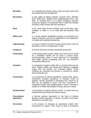 TR – Organic Agriculture Production NC II 76
Brooding is a management practice where chicks are given extra heat
and proper care and management.
Brucellosis is also called as Bang's disease, Crimean fever, Gibraltar
fever, Malta fever, Maltese fever, Mediterranean fever, rock
fever, or undulant fever; it is a highly contagious zoonosis
caused by ingestion of unsterilized milk or meat from infected
animals or close contact with their secretions.
Buck is the adult male of some animals, such as the deer, goat,
antelope, or rabbit. It is an intact (still has testicals) male
goat.
Buffer zone is a clearly defined identifiable boundary are bordering any
organic production site that is established to limit application
or contact with prohibited substances.
Cage Housing is a type or system of poultry housing where layers could be
kept alone, by two or in big groups in cage.
Colostrum is the first milk from a female animal after giving birth.
Composting is the breaking down organic waste into humus that is reused
as a beneficial nutrient can be done in several ways:
vermicomposting, which is most beneficial for composting
food waste; aerobic composting (with air); and anaerobic
composting (without air).
Compost is composed of organic matter that is recycled back into the
earth. Organic matter may include lawn clippings, vegetable
scraps from the kitchen, and untreated papers. These
materials are combined and become a nutrient-rich mixture
that enriches the soil.
Concoctions is a combination of various ingredients, usually herbs, spices,
condiments, powdery substances or minerals, mixed up
together, minced, dissolved or macerated into a liquid so as
they can be ingested or drunk. The term "concoction" is
sometimes loosely used metaphorically in order to describe a
cocktail or a motley assemblage of things, persons or ideas.
Contamination is the pollution of organic product or land , in contact with any
material that would render the product impure.
Conventional
agriculture
is farming systems dependent on the input of artificial
fertilizers and/or pesticides, or failing to conform to the Basic
Standards in any other way.
Conversion is the process of changing an agricultural system from
conventional to organic. This covers of what is sometimes
 