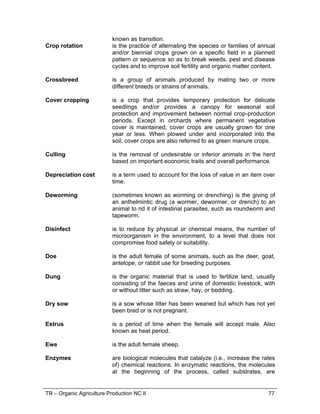 TR – Organic Agriculture Production NC II 77
known as transition.
Crop rotation is the practice of alternating the species or families of annual
and/or biennial crops grown on a specific field in a planned
pattern or sequence so as to break weeds, pest and disease
cycles and to improve soil fertility and organic matter content.
Crossbreed is a group of animals produced by mating two or more
different breeds or strains of animals.
Cover cropping is a crop that provides temporary protection for delicate
seedlings and/or provides a canopy for seasonal soil
protection and improvement between normal crop-production
periods. Except in orchards where permanent vegetative
cover is maintained, cover crops are usually grown for one
year or less. When plowed under and incorporated into the
soil, cover crops are also referred to as green manure crops.
Culling is the removal of undesirable or inferior animals in the herd
based on important economic traits and overall performance.
Depreciation cost is a term used to account for the loss of value in an item over
time.
Deworming (sometimes known as worming or drenching) is the giving of
an anthelmintic drug (a wormer, dewormer, or drench) to an
animal to rid it of intestinal parasites, such as roundworm and
tapeworm.
Disinfect is to reduce by physical or chemical means, the number of
microorganism in the environment, to a level that does not
compromise food safety or suitability.
Doe is the adult female of some animals, such as the deer, goat,
antelope, or rabbit use for breeding purposes.
Dung is the organic material that is used to fertilize land, usually
consisting of the faeces and urine of domestic livestock, with
or without litter such as straw, hay, or bedding.
Dry sow is a sow whose litter has been weaned but which has not yet
been bred or is not pregnant.
Estrus is a period of time when the female will accept male. Also
known as heat period.
Ewe is the adult female sheep.
Enzymes are biological molecules that catalyze (i.e., increase the rates
of) chemical reactions. In enzymatic reactions, the molecules
at the beginning of the process, called substrates, are
 