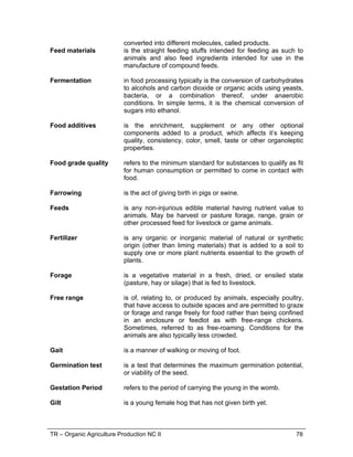 TR – Organic Agriculture Production NC II 56
RANGE OF VARIABLES
VARIABLE SCOPE
1. Industry acceptable
indicator for healthy
piglets
1.1. Age : 8 months
1.2. Weight:
1.2.1. native-weight not less than15 kg
1.2.2. crossbreeds- not less than 20 kg
2. Cage equipment 2.1 Feeding troughs
2.2 Waterers
2.3 Containers of concoction
3. Feed materials 3.1 Protein Sources (e.g. madre de agua; ipil-ipil; other
leguminous plants
3.2 Carbohydrate sources – rootcrops
3.3 Mineral sources – e.g. Calcium-eggshells, sea shells;
potassium –tubers (banana)
4. Maintenance of
forage area
4.1 Cutting
4.2 Application of organic fertilizer
4.3 Watering
5. Feeding
management
program
5.1 Restricted
5.2 Adlibitum
5.3 Combination
6. Signs of heat 6.1 Swelling of external genitalia
6.2 Constant urination
6.3 Tail wagging and bleating
6.4 Wants to be mounted
6.5 Capacious appetite
6.6 Decrease in milk yield of lactating does/ewes
7. Unproductive
buck/ram and
doe/ewe
7.1 Infertile/abnormal sperm from the buck
7.2 Diseases such as brucellosis, leptospirosis and vibriosis
7.3 Poor growth traits and reproductive efficacy
7.4 Irregularity of estrus cycle
7.5 Poor growth and reproductive traits
7.6 Susceptibility to diseases
7.7 Production of abnormal eggs/ova
7.8 Overfat condition
8. Health care
program
8.1 Deworming
8.2 Vitamins/mineral supplementation using concoctions
9. Sanitation and
cleanliness
program
9.1 Cleaning of equipment (feeding trough, waterers)
9.2 Application of beneficial micro-organism
9.3 Collection manure
10.Organic waste 10.1 Animal manure
10.2 Feed refuse
10.3 Waste/Rotten vegetables and fruits
 