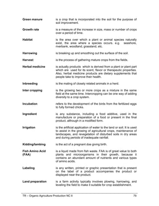 TR – Organic Agriculture Production NC II 79
Green manure is a crop that is incorporated into the soil for the purpose of
soil improvement.
Growth rate is a measure of the increase in size, mass or number of crops
over a period of time.
Habitat is the area over which a plant or animal species naturally
exist, the area where a species occurs. e.g. seashore,
riverbank, woodland, grassland, etc.
Harrowing is breaking up and smoothing out the surface of the soil.
Harvest is the process of gathering mature crops from the fields.
Herbal medicine is actually products which is derived from a plant or plant part
which are used for its scent, flavor or therapeutic properties.
Also, herbal medicine products are dietary supplements that
people take to improve their health.
Inbreeding is the mating of closely related animals in a herd.
Inter cropping is the growing two or more crops as a mixture in the same
field at the same time. Intercropping can be one way of adding
diversity to a crop system.
Incubation refers to the development of the birds from the fertilized eggs
to fully formed chicks.
Ingredient is any substance, including a food additive, used in the
manufacture or preparation of a food or present in the final
product, although in a modified form.
Irrigation is the artificial application of water to the land or soil. It is used
to assist in the growing of agricultural crops, maintenance of
landscapes, and revegetation of disturbed soils in dry areas
and during periods of inadequate rainfall.
Kidding/lambing is the act of a pregnant doe giving birth.
Fish Amino Acid
(FAA)
is a liquid made from fish waste. FAA is of great value to both
plants and microorganisms in their growth, because it
contains an abundant amount of nutrients and various types
of amino acids.
Labeling is any written, printed or graphic presentation that is present
on the label of a product accompanies the product or
displayed near the product.
Land preparation is a farm activity typically involves plowing, harrowing, and
leveling the field to make it suitable for crop establishment.
 