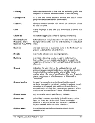 TR – Organic Agriculture Production NC II 80
Lactating describes the secretion of milk from the mammary glands and
the period of time that a mother lactates to feed her young.
Leptospirosis is a rare and severe bacterial infection that occurs when
people are exposed to certain environment.
Livestock refers to domestic animals kept for use on a farm and raised
for sale and profit.
Litter is the offsprings at one birth of a multiparous or animal like
swine.
Litter Size refers to the aggregate number of piglets per farrowing.
Natural Calcium
Phosphate Micro
Nutrients (CALPHOS)
buffered calcium phosphate solution for foliar application used
to improve the quality, shelf life and storability of horticultural
crops.
Nutrients are food elements or substance found in the feeds such as
protein, carbohydrates, fats and others.
Microbe is a minute, often disease-causing organism.
Mulching A protective covering, usually of organic matter such as
leaves, straw, or peat, placed around plants to prevent the
evaporation of moisture, the freezing of roots, and the growth
of weeds.
Organic in this text the word refers to the particular farming and
processing systems described in these standards and not in
the classical Chemical sense (the latter shall be clearly
marked with a † for ease of identification). The term Organic is
nearly synonymous in other languages to “biological” or
“ecological.”
Organic farming is more than agricultural production without the use of
synthetic chemicals or genetically modified organisms, growth
regulators, and livestock feed additives. Organic farming
emphasizes on a holistic farm management approach, where
rotations and animals play an integral role to the system.
Organic farmer any farmer who uses organic farming methods.
Organic feed animal feed produced organically. It should be produced on
farm, but it may also be imported. The recommended
objective to produce feed on farm remains a challenge in
organic livestock and aquaculture production.
Organic waste is anything that comes from plants or animals that is
biodegradable.
 