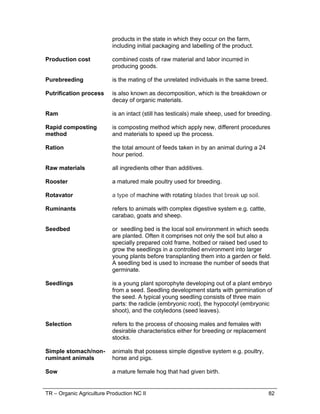 TR – Organic Agriculture Production NC II 82
products in the state in which they occur on the farm,
including initial packaging and labelling of the product.
Production cost combined costs of raw material and labor incurred in
producing goods.
Purebreeding is the mating of the unrelated individuals in the same breed.
Putrification process is also known as decomposition, which is the breakdown or
decay of organic materials.
Ram is an intact (still has testicals) male sheep, used for breeding.
Rapid composting
method
is composting method which apply new, different procedures
and materials to speed up the process.
Ration the total amount of feeds taken in by an animal during a 24
hour period.
Raw materials all ingredients other than additives.
Rooster a matured male poultry used for breeding.
Rotavator a type of machine with rotating blades that break up soil.
Ruminants refers to animals with complex digestive system e.g. cattle,
carabao, goats and sheep.
Seedbed or seedling bed is the local soil environment in which seeds
are planted. Often it comprises not only the soil but also a
specially prepared cold frame, hotbed or raised bed used to
grow the seedlings in a controlled environment into larger
young plants before transplanting them into a garden or field.
A seedling bed is used to increase the number of seeds that
germinate.
Seedlings is a young plant sporophyte developing out of a plant embryo
from a seed. Seedling development starts with germination of
the seed. A typical young seedling consists of three main
parts: the radicle (embryonic root), the hypocotyl (embryonic
shoot), and the cotyledons (seed leaves).
Selection refers to the process of choosing males and females with
desirable characteristics either for breeding or replacement
stocks.
Simple stomach/non-
ruminant animals
animals that possess simple digestive system e.g. poultry,
horse and pigs.
Sow a mature female hog that had given birth.
 