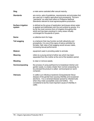 TR – Organic Agriculture Production NC II 83
Stag a male swine castrated after sexual maturity.
Standards are norms ,sets of guidelines, requirements and principles that
are used as in organic agriculture and processing. The term
“standards” as used here refers to Philippine National
Standards relevant to local agroecosystems production.
Surface irrigation
system
is defined as the group of application techniques where water
is applied and distributed over the soil surface by gravity. It is
by far the most common form of irrigation throughout the
world and has been practiced in many areas virtually
unchanged for thousands of years.
Swine a collective term for hogs.
Tail wagging is a behavior that may function as both attractivity and
proceptivity. It is one of the signs of estrus exhibited by
females; high rates of tail wagging would arouse males,
increasing sexual performance.
Waterer equipment used in providing water to animals.
Weaning refers to a young animal of either sex which has been
separated from the mother at the end of the lactation period.
Weeding to clear or remove weeds.
Vermicomposting the process of using earthworms to breakdown kitchen and
garden waste, to create a faster than normal composting; to
be précised the product is called vermicompost (or worm
compost).
Vibriosis in cattle is an infectious bacterial (Campylobacter fetus)
disease of the genital tract causing infertility and occasional
abortions. It is a venereal disease spread by infected bulls
when they mate susceptible cows and heifers. It is
considered to be the most important cause of infertility in
cattle.
 