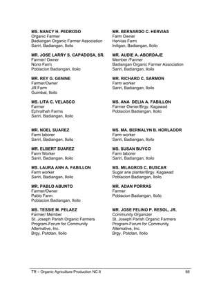 TR – Organic Agriculture Production NC II 62
CORE COMPETENCIES
( 96 hours)
Unit of
Competency
Learning Outcomes Methodology
Assessment
Approach
1.Raise Organic
Chicken
1.1 Select healthy stocks
1.2 Determine suitable
chicken house
requirements
1.3 Install cage (housing)
equipment
1.4 Feed chicken (Provide
feed and implement
feeding practices)
1.5 Manage health and
growth of chicken
1.6 Harvest chicken
 Lecture
 Hands-on
 Demonstration
 Video
Presentation
 Lecture
 Lakbay Aral
 Workshop
 Written
examination
 Demonstration
of practical
skills
 Direct
observation
 Interview/
Questioning
2.Produce Organic
Vegetable
2.1 Establish nursery
2.2 Plant seedlings
2.3 Perform Plant Care
Activities (and
Management)
2.4 Perform Harvest and Post
Harvest Activities
 Demonstration
 Discussion
 Oral
questioning
 Video
presentation
 Field
demonstration
 Film viewing
 Direct
observation
with oral
questioning
 Demonstration
 Written exam
 Interview
3.Produce Organic
Fertilizer
3.1 Prepare composting area
3.2 Prepare raw materials
3.3 Carry out composting
process
3.4 Harvest compost
 Observation
 Demonstration
 Lecture-
Discussion
 Film viewing
 Video
presentation
 Field work/
farm visit
 Direct
observation
with oral
questioning
 Demonstration
Written exam
4. Produce various
concoctions
4.1 Prepare for the production
of various concoctions
4.2 Process concoctions
4.3 Package concoctions
 Participatory
Lecture-
Discussion
 Lecture
 Demonstration
 Direct
observation
 Written exam
 Direct
observation and
oral questions
 Interview
 