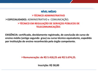 NÍVEL MÉDIONÍVEL MÉDIO
TÉCNICO ADMINISTRATIVO
ESPECIALIDADES: ADMINISTRATIVO e COMUNICAÇÃO.
TÉCNICO EM REGULAÇÃO DE SERVIÇOS PÚBLICOS DE
TELECOMUNICAÇÕES
EXIGÊNCIA: certificado, devidamente registrado, de conclusão de curso de
ensino médio (antigo segundo grau) ou curso técnico equivalente, expedido
por instituição de ensino reconhecida pelo órgão competente.
Remuneração: de R$ 5.418,25 até R$ 5.674,25.
Inscrição: R$ 50,00
 