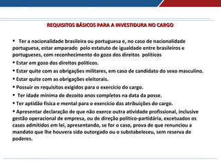 REQUISITOS BÁSICOS PARA A INVESTIDURA NO CARGOREQUISITOS BÁSICOS PARA A INVESTIDURA NO CARGO
 Ter a nacionalidade brasileira ou portuguesa e, no caso de nacionalidade
portuguesa, estar amparado pelo estatuto de igualdade entre brasileiros e
portugueses, com reconhecimento do gozo dos direitos políticos
 Estar em gozo dos direitos políticos.
 Estar quite com as obrigações militares, em caso de candidato do sexo masculino.
 Estar quite com as obrigações eleitorais.
 Possuir os requisitos exigidos para o exercício do cargo.
 Ter idade mínima de dezoito anos completos na data da posse.
 Ter aptidão física e mental para o exercício das atribuições do cargo.
 Apresentar declaração de que não exerce outra atividade profissional, inclusive
gestão operacional de empresa, ou de direção político-partidária, excetuados os
casos admitidos em lei, apresentando, se for o caso, prova de que renunciou a
mandato que lhe houvera sido outorgado ou o substabeleceu, sem reserva de
poderes.
 