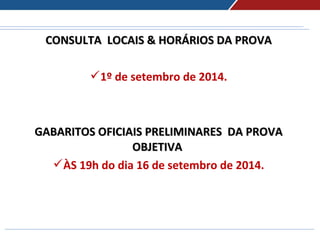 CONSULTA LOCAIS & HORÁRIOS DA PROVACONSULTA LOCAIS & HORÁRIOS DA PROVA
1º de setembro de 2014.
 
GABARITOS OFICIAIS PRELIMINARES DA PROVAGABARITOS OFICIAIS PRELIMINARES DA PROVA
OBJETIVAOBJETIVA
ÀS 19h do dia 16 de setembro de 2014.
 