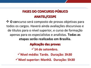 FASES DO CONCURSO PÚBLICOFASES DO CONCURSO PÚBLICO
ANATEL/CESPEANATEL/CESPE
 O concurso será composto de provas objetivas para 
todos os cargos. Haverá ainda avaliações discursivas e 
de títulos para o nível superior, e curso de formação 
apenas para os especialistas e analistas. Todas as
etapas serão realizadas em Brasília.
Aplicação das provasAplicação das provas
14 de setembro.
Nível médio: Tarde. Duração: 3h30
Nível superior: Manhã. Duração: 5h30
 