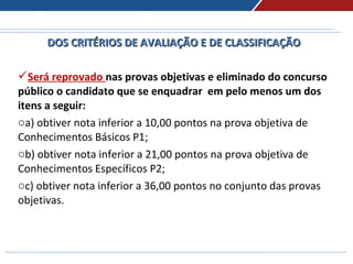DOS CRITÉRIOS DE AVALIAÇÃO E DE CLASSIFICAÇÃODOS CRITÉRIOS DE AVALIAÇÃO E DE CLASSIFICAÇÃO
Será reprovado nas provas objetivas e eliminado do concurso
público o candidato que se enquadrar em pelo menos um dos
itens a seguir:
oa) obtiver nota inferior a 10,00 pontos na prova objetiva de
Conhecimentos Básicos P1;
ob) obtiver nota inferior a 21,00 pontos na prova objetiva de
Conhecimentos Específicos P2;
oc) obtiver nota inferior a 36,00 pontos no conjunto das provas
objetivas.
 