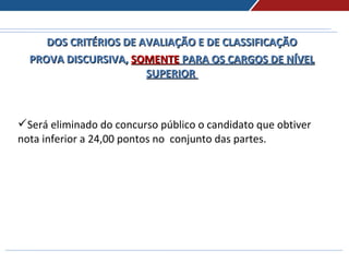 DOS CRITÉRIOS DE AVALIAÇÃO E DE CLASSIFICAÇÃODOS CRITÉRIOS DE AVALIAÇÃO E DE CLASSIFICAÇÃO
PROVA DISCURSIVA,PROVA DISCURSIVA, SOMENTESOMENTE PARA OS CARGOS DE NÍVELPARA OS CARGOS DE NÍVEL
SUPERIORSUPERIOR
Será eliminado do concurso público o candidato que obtiver
nota inferior a 24,00 pontos no conjunto das partes.
 