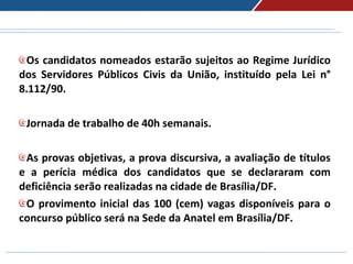 Os candidatos nomeados estarão sujeitos ao Regime Jurídico
dos Servidores Públicos Civis da União, instituído pela Lei n°
8.112/90.
Jornada de trabalho de 40h semanais.
As provas objetivas, a prova discursiva, a avaliação de títulos
e a perícia médica dos candidatos que se declararam com
deficiência serão realizadas na cidade de Brasília/DF.
O provimento inicial das 100 (cem) vagas disponíveis para o
concurso público será na Sede da Anatel em Brasília/DF.
 