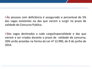 Às pessoas com deficiência é assegurado o percentual de 5%
das vagas existentes ou das que vierem a surgir no prazo de
validade do Concurso Publico.
Das vagas destinadas a cada cargo/especialidade e das que
vierem a ser criadas durante o prazo de validade do concurso,
20% serão providas na forma da Lei nº 12.990, de 9 de junho de
2014.
 