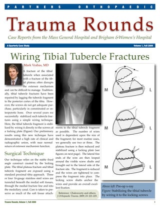 P      A        R       T      N   E   R       S                   O      R       T      H   O     P     A    E      D      I     C




 Trauma Rounds
   Case Reports from the Mass General Hospital and Brigham &Women’s Hospital
	 A Quarterly Case Study	                                                                                            Volume 1, Fall 2009




       Wiring Tibial Tubercle Fractures
                    Mark Vrahas, MD
                 A fracture of the tibial
                 tubercle when associated
                 with a fracture of the tib-
                 ial plateau often disrupts
                 the extensor mechanism
and can be difﬁcult to manage. Tradition-
ally, tibial tubercle fractures have been
repaired by lagging the tubercle fragment
to the posterior cortex of the tibia. How-
ever, the screws do not get adequate pur-
chase, particularly in comminuted or os-
teoporotic bone. Over several years we
successfully stabilized such tubercle frac-
tures using a simple wiring technique.
Here, the tibial tubercle fragment is stabi-
lized by wiring it directly to the screws of    ments to the tibial tubercle fragment
a locking plate (Figure). Our preliminary       as possible. The number of wires
results using this new technique have           used is dependent upon the size of
demonstrated a high rate of clinical and        the fragment; for most routine cases,
radiographic union, with near normal            we generally use two or three. The
return of extensor mechanism function.          plateau fracture is then reduced and
                                                stabilized using a locking plate (see
Surgical Technique                              ﬁgures on next page). The lateral free
                                                ends of the wire are then looped
Our technique relies on the stable ﬁxed
                                                around the visible screw shafts and
angle construct created by the locking
                                                brought out to the lateral side of the
plate. The tibial plateau fracture and tibial
                                                fracture site. The fragment is reduced
tubercle fragment are exposed using a
                                                and the wires are tightened to com-
standard proximal tibia approach. Three
                                                press the fragment into place. The
or four 16-gauge stainless steel wires are
                                                locking screw shafts anchor the
tunneled beneath the medial soft tissues,
                                                wires and provide an overall excel-
through the medial fracture line and into                                                   Above left: Pre-op x-ray
                                                lent ﬁxation.
the medullary canal. Care is taken to pre-                                                  Figure: Stabilizing the tibial tubercle
serve as much of the soft tissue attach-           Reference: Chakraverty and others;
                                                 J Orthopaedic Trauma, 2009; 23: 221-225.   by wiring it to the locking screws

Trauma Rounds, Volume 1, Fall 2009
                                                                                                        1
 