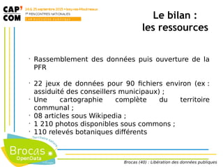 •
Rassemblement des données puis ouverture de la
PFR
•
22 jeux de données pour 90 fichiers environ (ex :
assiduité des conseillers municipaux) ;
•
Une cartographie complète du territoire
communal ;
•
08 articles sous Wikipedia ;
•
1 210 photos disponibles sous commons ;
•
110 relevés botaniques différents
Le bilan :
les ressources
Brocas (40) : Libération des données publiques
 