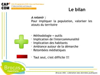 A retenir :
Pour impliquer la population, valoriser les
atouts du territoire
•
Méthodologie + outils
•
Implication de l'intercommunalité
•
Implication des habitants
•
Ambiance autour de la démarche
•
Retombées médiatiques
•
Tout seul, c'est difficile !!!
Le bilan
Brocas (40) : Libération des données publiques
 
