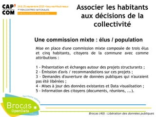 Associer les habitants
aux décisions de la
collectivité
Une commission mixte : élus / population
Mise en place d'une commission mixte composée de trois élus
et cinq habitants, citoyens de la commune avec comme
attributions :
1 - Présentation et échanges autour des projets structurants ;
2 - Émission d'avis / recommandations sur ces projets ;
3 - Demandes d'ouverture de données publiques qui n'auraient
pas été libérées ;
4 - Mises à jour des données existantes et Data visualisation ;
5 - Information des citoyens (documents, réunions, ...).
Brocas (40) : Libération des données publiques
 