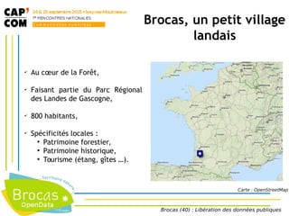 Brocas, un petit village
landais
✔
Au cœur de la Forêt,
✔
Faisant partie du Parc Régional
des Landes de Gascogne,
✔
800 habitants,
✔
Spécificités locales :
●
Patrimoine forestier,
●
Patrimoine historique,
●
Tourisme (étang, gîtes …).
Carte : OpenStreetMap
Brocas (40) : Libération des données publiques
 