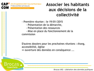 Associer les habitants
aux décisions de la
collectivité
- Première réunion : le 19/01/2015
- Présentation de la démarche,
- Présentation des ressources
- Mise en place du fonctionnement de la
commission
D'autres dossiers pour les prochaines réunions : étang,
accessibilité, église
⇒ ouverture des données en conséquence ...
Brocas (40) : Libération des données publiques
 