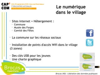 •
Sites internet + Hébergement :
•
Commune
•
Musée des Forges
•
Comité des Fêtes
•
La commune sur les réseaux sociaux
•
Installation de points d'accès Wifi dans le village
(3 zones)
•
Des clés USB pour les jeunes
•
Une charte graphique
Le numérique
dans le village
Brocas (40) : Libération des données publiques
 