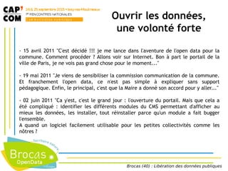 Ouvrir les données,
une volonté forte
- 15 avril 2011 "C'est décidé !!! je me lance dans l'aventure de l'open data pour la
commune. Comment procéder ? Allons voir sur Internet. Bon à part le portail de la
ville de Paris, je ne vois pas grand chose pour le moment..."
- 19 mai 2011 "Je viens de sensibiliser la commission communication de la commune.
Et franchement l'open data, ce n'est pas simple à expliquer sans support
pédagogique. Enfin, le principal, c'est que la Maire a donné son accord pour y aller..."
- 02 juin 2011 "Ca y'est, c'est le grand jour : l'ouverture du portail. Mais que cela a
été compliqué : identifier les différents modules du CMS permettant d'afficher au
mieux les données, les installer, tout réinstaller parce qu'un module a fait bugger
l'ensemble.
A quand un logiciel facilement utilisable pour les petites collectivités comme les
nôtres ?
Brocas (40) : Libération des données publiques
 