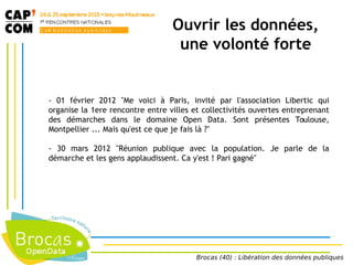 - 01 février 2012 "Me voici à Paris, invité par l'association Libertic qui
organise la 1ere rencontre entre villes et collectivités ouvertes entreprenant
des démarches dans le domaine Open Data. Sont présentes Toulouse,
Montpellier ... Mais qu'est ce que je fais là ?"
- 30 mars 2012 "Réunion publique avec la population. Je parle de la
démarche et les gens applaudissent. Ca y'est ! Pari gagné"
Brocas (40) : Libération des données publiques
Ouvrir les données,
une volonté forte
 