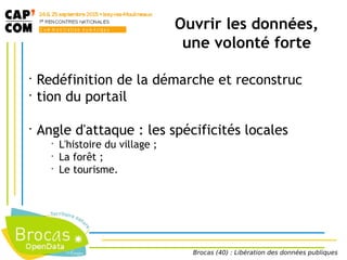 Ouvrir les données,
une volonté forte
•
Redéfinition de la démarche et reconstruc
•
tion du portail
•
Angle d'attaque : les spécificités locales
•
L'histoire du village ;
•
La forêt ;
•
Le tourisme.
Brocas (40) : Libération des données publiques
 