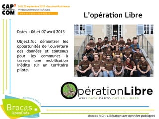 L’opération Libre
Dates : 06 et 07 avril 2013
Objectifs : démontrer les
opportunités de l'ouverture
des données et contenus
pour les communes à
travers une mobilisation
inédite sur un territoire
pilote.
Brocas (40) : Libération des données publiques
 