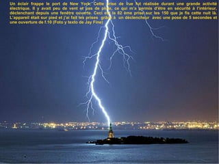 Un éclair frappe le port de New York. Cette prise de vue fut réalisée durant une grande activité électrique. Il y avait peu de vent et pas de pluie, ce qui m’a permis d’être en sécurité à l’intérieur, déclenchant depuis une fenêtre ouverte. Ceci est la 82 ème prise sur les 150 que je fis cette nuit là. L’appareil était sur pied et j’ai fait les prises  grâce à  un déclencheur  avec une pose de 5 secondes et une ouverture de f.10 (Foto y texto de Jay Fine) 