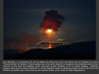 Purs éléments. Je conduisais mon 4x4 au-dessus du fleuve pour avoir une bonne vue sur l’éruption du volcan "Fimmvorduhals" en Islande. C’était la pleine lune et les vents violents me causèrent des problèmes hors de mon véhicule. Je pris avec moi l’appareil  photo mais sans le pied. Soudain, ce fut un instant magique ; j’admirais quelque chose qu’un homme a rarement vu. Je pris l’appareil, sortis du véhicule et luttant contre le vent, je fis une trentaine de clichés mais c’est le seul qui soit vraiment réussi. (Foto y texto de Olafur Ragnarsson) 