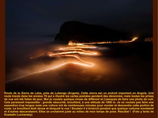 Route de la Sierre de Leba, près de Lubango (Angola). Cette sierra est un endroit important en Angola. Une route tracée dans les années 70 qui a illustré les cartes postales pendant des décennies, mais toutes les prises de vue ont été faites de jour. Moi je voulais quelque chose de différent et j’essayais de faire une photo de nuit. Cela paraissait impossible : grande obscurité, brouillard, à une altitude de 1800 m. Je ne voulais pas faire une exposition trop longue mais une voiture mit de nombreuses minutes pour monter et descendre cette portion de route. Le brouillard était dense et bloquait la vue ! Soudain il s’éclaircit pendant que quelque voitures montaient et d’autres descendaient. Elles se croisèrent juste au milieu de mon temps de pose. Résultat !  (Foto y texto de Kostadin Luchansky) 
