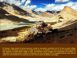 Ki Gompa. Cette photo fut prise quand je visitai le monastère boudhiste de Ki. Ki est un petit village perdu dans l’Himalaya et près de ce village se trouve le monastère. J’ai vécu avec les moines pendant une semaine et cette photo reflète la paix, l’atmosphère quasi céleste qui caractérise cet endroit. Le monastère est pratiquement à 4000 m d’altitude et je dus escalader 500 m supplémentaires pour obtenir cette vue. Cet endroit est un morceau de ciel. (Foto y texto de Natalia Luzuriaga)  